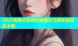 2022海角社区自拍神器社交新体验精彩不断