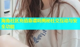 海角社区充值靠谱吗揭秘社交互动与安全功能