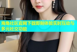 海角社区官网下载即刻体验实时互动与多元社交功能