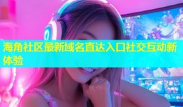 海角社区最新域名直达入口社交互动新体验
