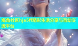 海角社区hja5ff精彩生活分享与互动交流平台
