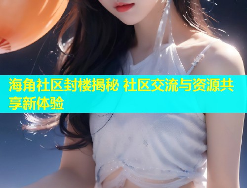 海角社区封楼揭秘 社区交流与资源共享新体验