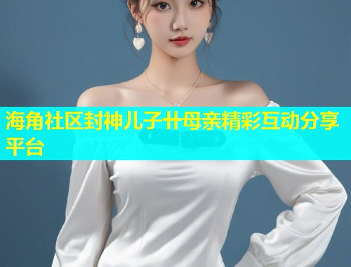 海角社区封神儿子卄母亲精彩互动分享平台