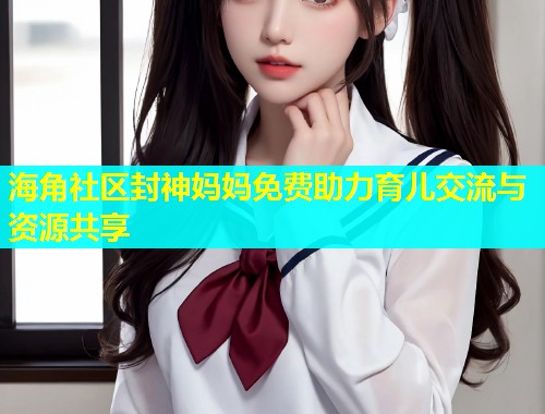 海角社区封神妈妈免费助力育儿交流与资源共享