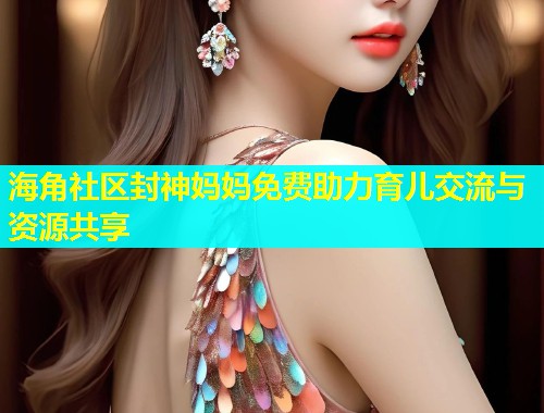 海角社区封神妈妈免费助力育儿交流与资源共享