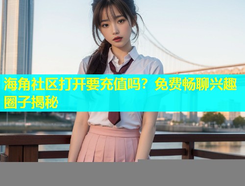 海角社区打开要充值吗？免费畅聊兴趣圈子揭秘