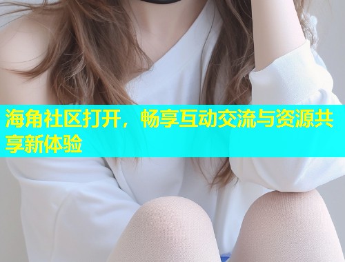 海角社区打开，畅享互动交流与资源共享新体验
