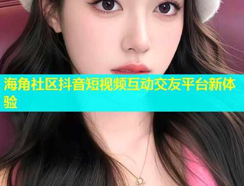 海角社区抖音短视频互动交友平台新体验