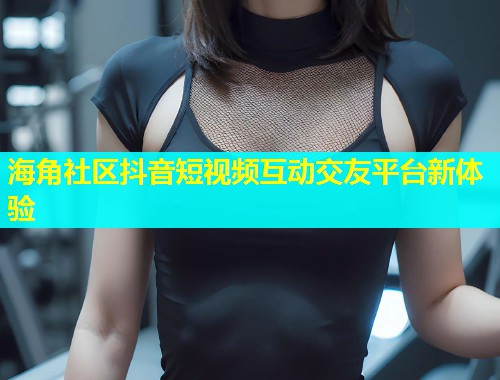 海角社区抖音短视频互动交友平台新体验