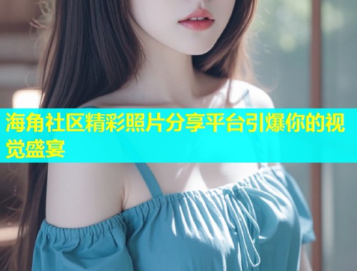 海角社区精彩照片分享平台引爆你的视觉盛宴