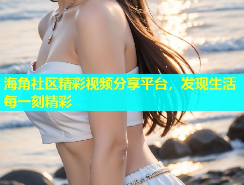 海角社区精彩视频分享平台，发现生活每一刻精彩