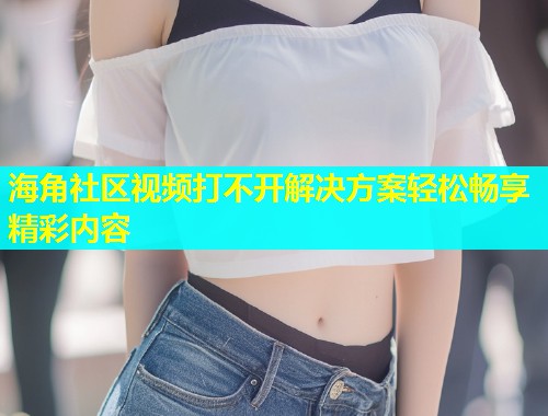 海角社区视频打不开解决方案轻松畅享精彩内容