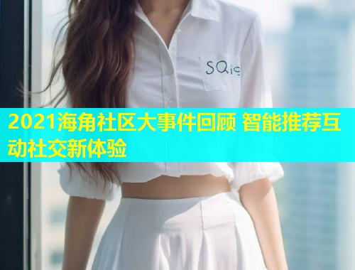 2021海角社区大事件回顾 智能推荐互动社交新体验