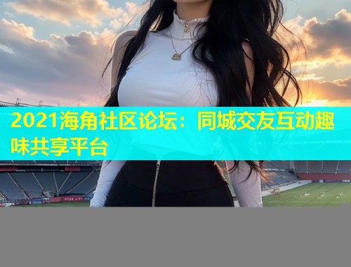 2021海角社区论坛：同城交友互动趣味共享平台