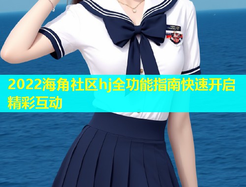 2022海角社区hj全功能指南快速开启精彩互动