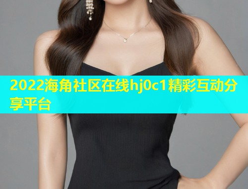 2022海角社区在线hj0c1精彩互动分享平台