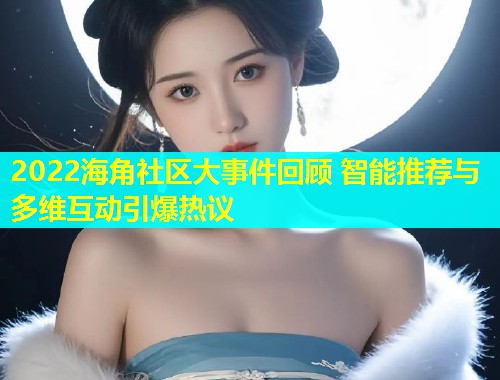 2022海角社区大事件回顾 智能推荐与多维互动引爆热议