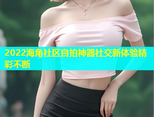 2022海角社区自拍神器社交新体验精彩不断