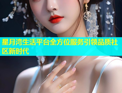 星月湾生活平台全方位服务引领品质社区新时代