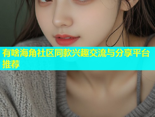 有啥海角社区同款兴趣交流与分享平台推荐