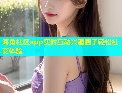 海角社区app实时互动兴趣圈子轻松社交体验