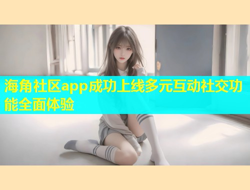 海角社区app成功上线多元互动社交功能全面体验