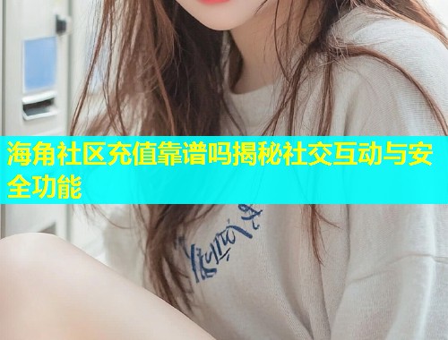 海角社区充值靠谱吗揭秘社交互动与安全功能
