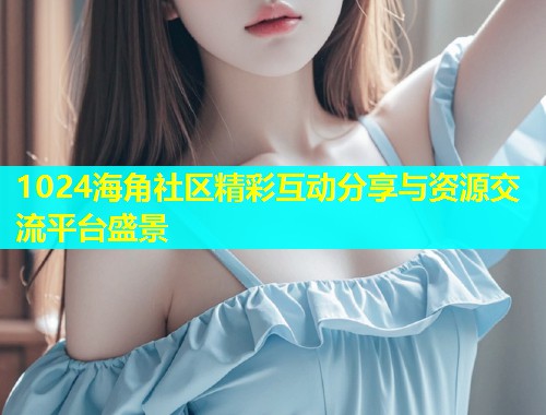 1024海角社区精彩互动分享与资源交流平台盛景