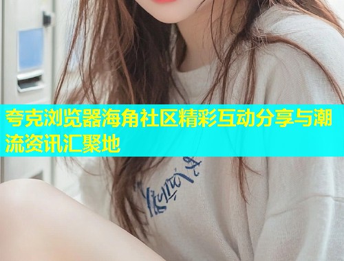 夸克浏览器海角社区精彩互动分享与潮流资讯汇聚地