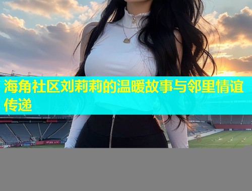 海角社区刘莉莉的温暖故事与邻里情谊传递
