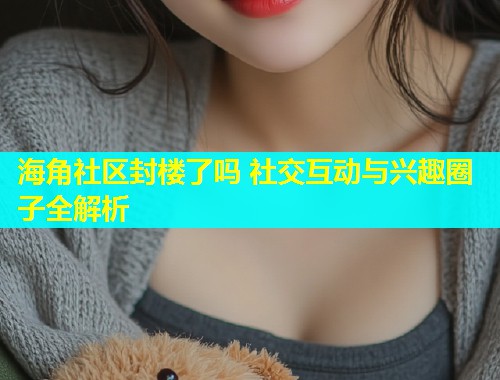海角社区封楼了吗 社交互动与兴趣圈子全解析