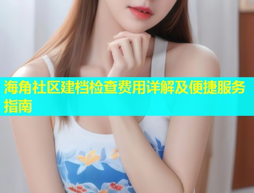 海角社区建档检查费用详解及便捷服务指南