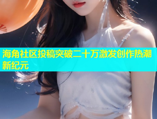 海角社区投稿突破二十万激发创作热潮新纪元