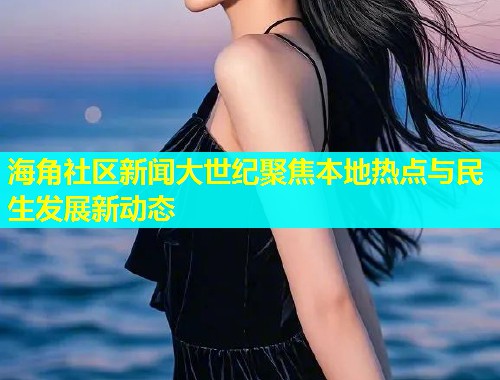 海角社区新闻大世纪聚焦本地热点与民生发展新动态