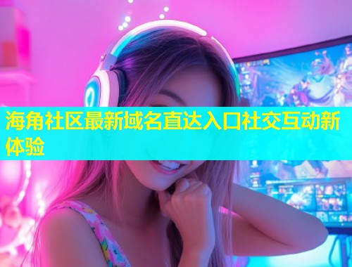 海角社区最新域名直达入口社交互动新体验