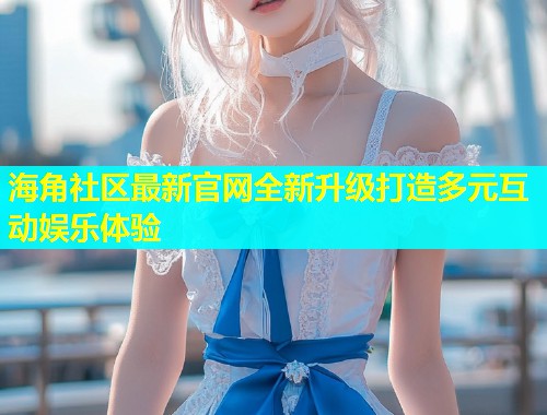 海角社区最新官网全新升级打造多元互动娱乐体验