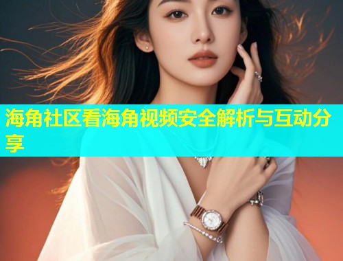 海角社区看海角视频安全解析与互动分享
