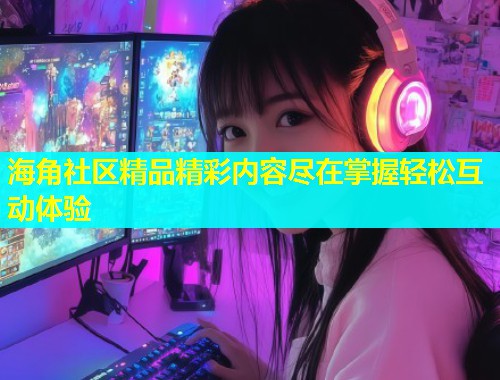 海角社区精品精彩内容尽在掌握轻松互动体验