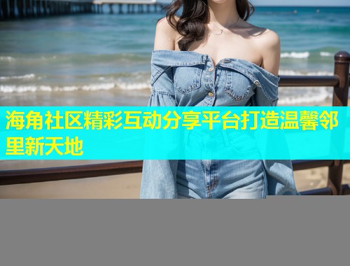 海角社区精彩互动分享平台打造温馨邻里新天地