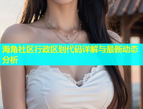 海角社区行政区划代码详解与最新动态分析