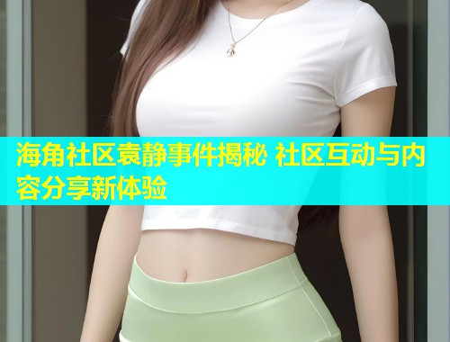 海角社区袁静事件揭秘 社区互动与内容分享新体验