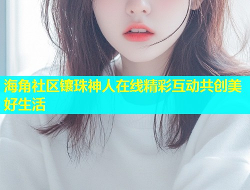 海角社区镶珠神人在线精彩互动共创美好生活